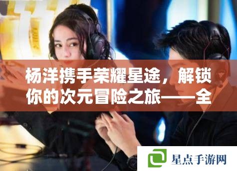 楊洋攜手榮耀星途，解鎖你的次元冒險(xiǎn)之旅——全攻略解析